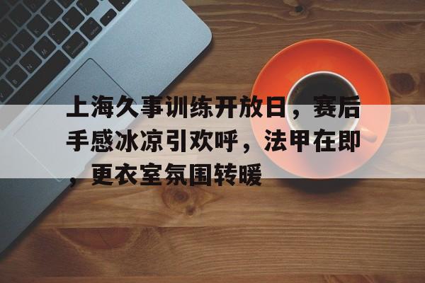 kaiyun sports-包含上海久事训练开放日，赛后手感冰凉引欢呼，法甲在即，更衣室氛围转暖的词条-kaiyun sports